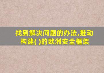 找到解决问题的办法,推动构建( )的欧洲安全框架